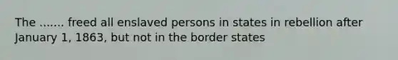 The ....... freed all enslaved persons in states in rebellion after January 1, 1863, but not in the border states