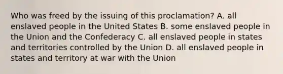 Who was freed by the issuing of this proclamation? A. all enslaved people in the United States B. some enslaved people in the Union and the Confederacy C. all enslaved people in states and territories controlled by the Union D. all enslaved people in states and territory at war with the Union