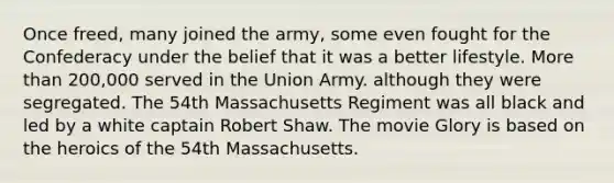 Once freed, many joined the army, some even fought for the Confederacy under the belief that it was a better lifestyle. More than 200,000 served in the Union Army. although they were segregated. The 54th Massachusetts Regiment was all black and led by a white captain Robert Shaw. The movie Glory is based on the heroics of the 54th Massachusetts.