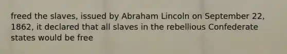 freed the slaves, issued by Abraham Lincoln on September 22, 1862, it declared that all slaves in the rebellious Confederate states would be free