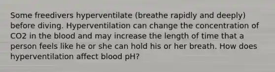 Some freedivers hyperventilate (breathe rapidly and deeply) before diving. Hyperventilation can change the concentration of CO2 in <a href='https://www.questionai.com/knowledge/k7oXMfj7lk-the-blood' class='anchor-knowledge'>the blood</a> and may increase the length of time that a person feels like he or she can hold his or her breath. How does hyperventilation affect blood pH?