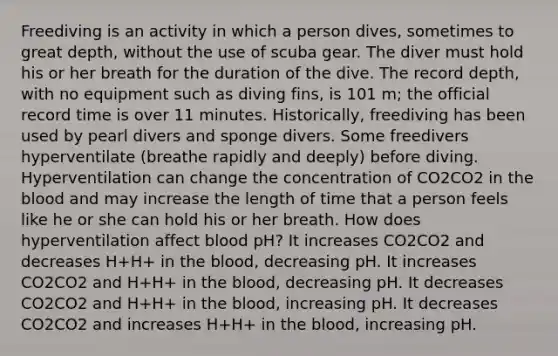 Freediving is an activity in which a person dives, sometimes to great depth, without the use of scuba gear. The diver must hold his or her breath for the duration of the dive. The record depth, with no equipment such as diving fins, is 101 m; the official record time is over 11 minutes. Historically, freediving has been used by pearl divers and sponge divers. Some freedivers hyperventilate (breathe rapidly and deeply) before diving. Hyperventilation can change the concentration of CO2CO2 in the blood and may increase the length of time that a person feels like he or she can hold his or her breath. How does hyperventilation affect blood pH? It increases CO2CO2 and decreases H+H+ in the blood, decreasing pH. It increases CO2CO2 and H+H+ in the blood, decreasing pH. It decreases CO2CO2 and H+H+ in the blood, increasing pH. It decreases CO2CO2 and increases H+H+ in the blood, increasing pH.