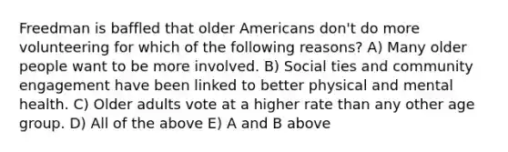 Freedman is baffled that older Americans don't do more volunteering for which of the following reasons? A) Many older people want to be more involved. B) Social ties and community engagement have been linked to better physical and mental health. C) Older adults vote at a higher rate than any other age group. D) All of the above E) A and B above