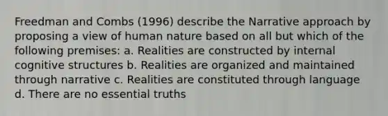 Freedman and Combs (1996) describe the Narrative approach by proposing a view of human nature based on all but which of the following premises: a. Realities are constructed by internal cognitive structures b. Realities are organized and maintained through narrative c. Realities are constituted through language d. There are no essential truths