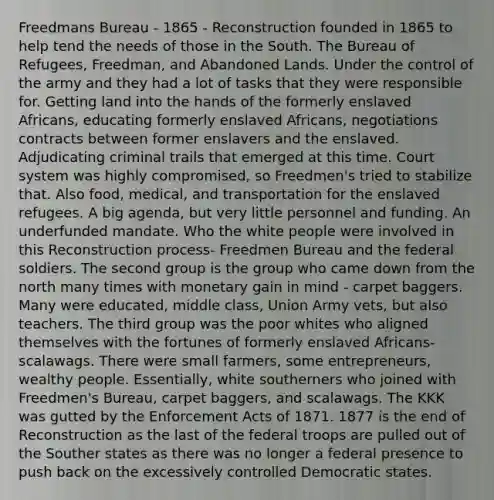 Freedmans Bureau - 1865 - Reconstruction founded in 1865 to help tend the needs of those in the South. The Bureau of Refugees, Freedman, and Abandoned Lands. Under the control of the army and they had a lot of tasks that they were responsible for. Getting land into the hands of the formerly enslaved Africans, educating formerly enslaved Africans, negotiations contracts between former enslavers and the enslaved. Adjudicating criminal trails that emerged at this time. Court system was highly compromised, so Freedmen's tried to stabilize that. Also food, medical, and transportation for the enslaved refugees. A big agenda, but very little personnel and funding. An underfunded mandate. Who the white people were involved in this Reconstruction process- Freedmen Bureau and the federal soldiers. The second group is the group who came down from the north many times with monetary gain in mind - carpet baggers. Many were educated, middle class, Union Army vets, but also teachers. The third group was the poor whites who aligned themselves with the fortunes of formerly enslaved Africans- scalawags. There were small farmers, some entrepreneurs, wealthy people. Essentially, white southerners who joined with Freedmen's Bureau, carpet baggers, and scalawags. The KKK was gutted by the Enforcement Acts of 1871. 1877 is the end of Reconstruction as the last of the federal troops are pulled out of the Souther states as there was no longer a federal presence to push back on the excessively controlled Democratic states.