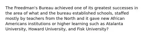 The Freedman's Bureau achieved one of its greatest successes in the area of what and the bureau established schools, staffed mostly by teachers from the North and it gave new African Americans institutions or higher learning such as Atalanta University, Howard University, and Fisk University?