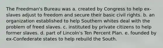 The Freedman's Bureau was a. created by Congress to help ex-slaves adjust to freedom and secure their basic civil rights. b. an organization established to help Southern whites deal with the problem of freed slaves. c. instituted by private citizens to help former slaves. d. part of Lincoln's Ten Percent Plan. e. founded by ex-Confederate states to help rebuild the South.