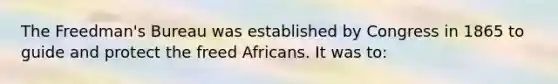 The Freedman's Bureau was established by Congress in 1865 to guide and protect the freed Africans. It was to: