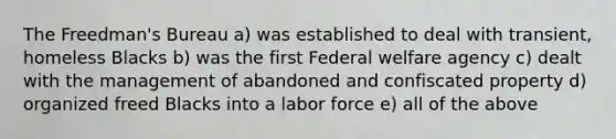 The Freedman's Bureau a) was established to deal with transient, homeless Blacks b) was the first Federal welfare agency c) dealt with the management of abandoned and confiscated property d) organized freed Blacks into a labor force e) all of the above