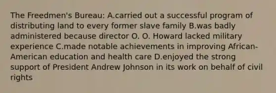 The Freedmen's Bureau: A.carried out a successful program of distributing land to every former slave family B.was badly administered because director O. O. Howard lacked military experience C.made notable achievements in improving African-American education and health care D.enjoyed the strong support of President Andrew Johnson in its work on behalf of civil rights