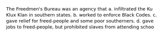 The Freedmen's Bureau was an agency that a. infiltrated the Ku Klux Klan in southern states. b. worked to enforce Black Codes. c. gave relief for freed-people and some poor southerners. d. gave jobs to freed-people, but prohibited slaves from attending schoo