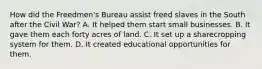 How did the Freedmen's Bureau assist freed slaves in the South after the Civil War? A. It helped them start small businesses. B. It gave them each forty acres of land. C. It set up a sharecropping system for them. D. It created educational opportunities for them.