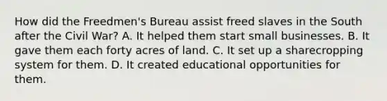 How did the Freedmen's Bureau assist freed slaves in the South after the Civil War? A. It helped them start small businesses. B. It gave them each forty acres of land. C. It set up a sharecropping system for them. D. It created educational opportunities for them.