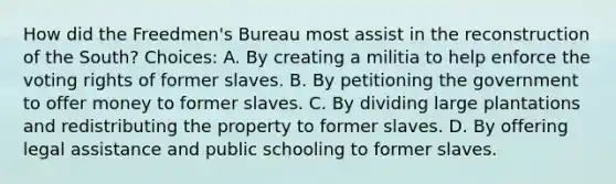 How did the Freedmen's Bureau most assist in the reconstruction of the South? Choices: A. By creating a militia to help enforce the voting rights of former slaves. B. By petitioning the government to offer money to former slaves. C. By dividing large plantations and redistributing the property to former slaves. D. By offering legal assistance and public schooling to former slaves.