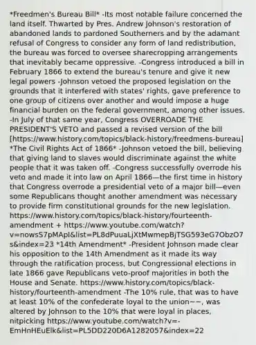 *Freedmen's Bureau Bill* -Its most notable failure concerned the land itself. Thwarted by Pres. Andrew Johnson's restoration of abandoned lands to pardoned Southerners and by the adamant refusal of Congress to consider any form of land redistribution, the bureau was forced to oversee sharecropping arrangements that inevitably became oppressive. -Congress introduced a bill in February 1866 to extend the bureau's tenure and give it new legal powers -Johnson vetoed the proposed legislation on the grounds that it interfered with states' rights, gave preference to one group of citizens over another and would impose a huge financial burden on the federal government, among other issues. -In July of that same year, Congress OVERROADE THE PRESIDENT'S VETO and passed a revised version of the bill [https://www.history.com/topics/black-history/freedmens-bureau] *The Civil Rights Act of 1866* -Johnson vetoed the bill, believing that giving land to slaves would discriminate against the white people that it was taken off. -Congress successfully overrode his veto and made it into law on April 1866—the first time in history that Congress overrode a presidential veto of a major bill—even some Republicans thought another amendment was necessary to provide firm constitutional grounds for the new legislation. https://www.history.com/topics/black-history/fourteenth-amendment + https://www.youtube.com/watch?v=nowsS7pMApI&list=PL8dPuuaLjXtMwmepBjTSG593eG7ObzO7s&index=23 *14th Amendment* -President Johnson made clear his opposition to the 14th Amendment as it made its way through the ratification process, but Congressional elections in late 1866 gave Republicans veto-proof majorities in both the House and Senate. https://www.history.com/topics/black-history/fourteenth-amendment -The 10% rule, that was to have at least 10% of the confederate loyal to the union~~, was altered by Johnson to the 10% that were loyal in places, nitpicking https://www.youtube.com/watch?v=-EmHnHEuElk&list=PL5DD220D6A1282057&index=22