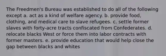 The Freedmen's Bureau was established to do all of the following except a. act as a kind of welfare agency. b. provide food, clothing, and medical care to slave refugees. c. settle former slaves with forty-acre tracts confiscated from Confederates. d. relocate blacks West or force them into labor contracts with former masters. e. provide education that would help close the gap between blacks and whites