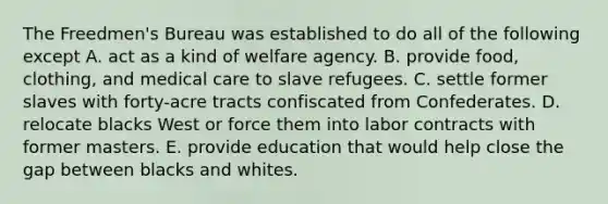 The Freedmen's Bureau was established to do all of the following except A. act as a kind of welfare agency. B. provide food, clothing, and medical care to slave refugees. C. settle former slaves with forty-acre tracts confiscated from Confederates. D. relocate blacks West or force them into labor contracts with former masters. E. provide education that would help close the gap between blacks and whites.