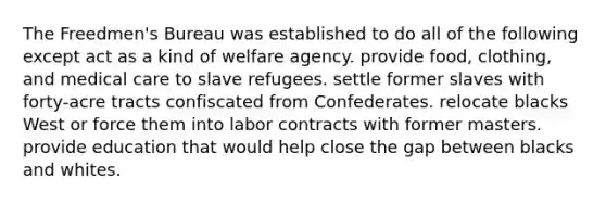 The Freedmen's Bureau was established to do all of the following except act as a kind of welfare agency. provide food, clothing, and medical care to slave refugees. settle former slaves with forty-acre tracts confiscated from Confederates. relocate blacks West or force them into labor contracts with former masters. provide education that would help close the gap between blacks and whites.