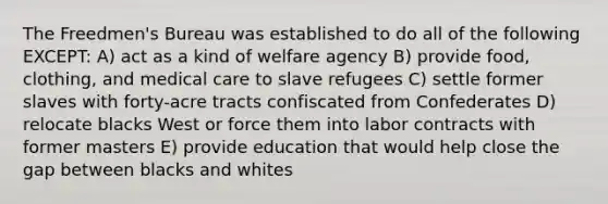 The Freedmen's Bureau was established to do all of the following EXCEPT: A) act as a kind of welfare agency B) provide food, clothing, and medical care to slave refugees C) settle former slaves with forty-acre tracts confiscated from Confederates D) relocate blacks West or force them into labor contracts with former masters E) provide education that would help close the gap between blacks and whites