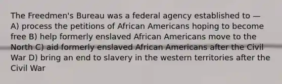 The Freedmen's Bureau was a federal agency established to — A) process the petitions of African Americans hoping to become free B) help formerly enslaved African Americans move to the North C) aid formerly enslaved African Americans after the Civil War D) bring an end to slavery in the western territories after the Civil War