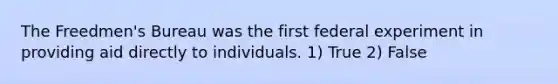 The Freedmen's Bureau was the first federal experiment in providing aid directly to individuals. 1) True 2) False