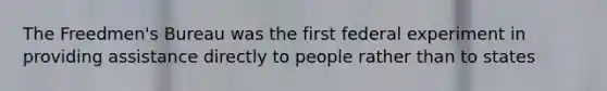 The Freedmen's Bureau was the first federal experiment in providing assistance directly to people rather than to states