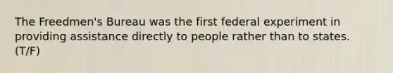 The Freedmen's Bureau was the first federal experiment in providing assistance directly to people rather than to states. (T/F)