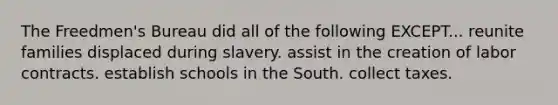 The Freedmen's Bureau did all of the following EXCEPT... reunite families displaced during slavery. assist in the creation of labor contracts. establish schools in the South. collect taxes.