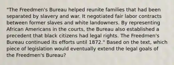 "The Freedmen's Bureau helped reunite families that had been separated by slavery and war. It negotiated fair labor contracts between former slaves and white landowners. By representing African Americans in the courts, the Bureau also established a precedent that black citizens had legal rights. The Freedmen's Bureau continued its efforts until 1872." Based on the text, which piece of legislation would eventually extend the legal goals of the Freedmen's Bureau?