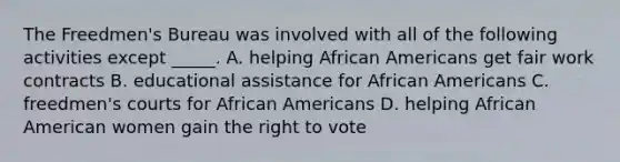 The Freedmen's Bureau was involved with all of the following activities except _____. A. helping African Americans get fair work contracts B. educational assistance for African Americans C. freedmen's courts for African Americans D. helping African American women gain the right to vote