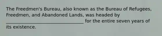 The Freedmen's Bureau, also known as the Bureau of Refugees, Freedmen, and Abandoned Lands, was headed by __________________________________ for the entire seven years of its existence.