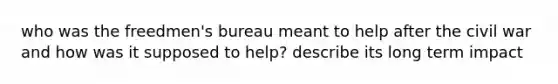 who was the freedmen's bureau meant to help after the civil war and how was it supposed to help? describe its long term impact