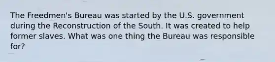 The Freedmen's Bureau was started by the U.S. government during the Reconstruction of the South. It was created to help former slaves. What was one thing the Bureau was responsible for?