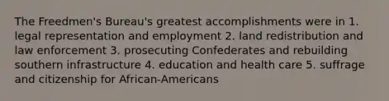 The Freedmen's Bureau's greatest accomplishments were in 1. legal representation and employment 2. land redistribution and law enforcement 3. prosecuting Confederates and rebuilding southern infrastructure 4. education and health care 5. suffrage and citizenship for African-Americans