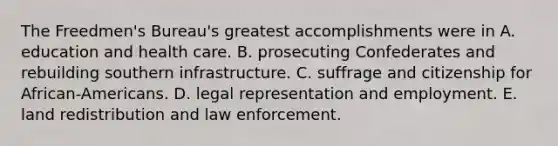 The Freedmen's Bureau's greatest accomplishments were in A. education and health care. B. prosecuting Confederates and rebuilding southern infrastructure. C. suffrage and citizenship for African-Americans. D. legal representation and employment. E. land redistribution and law enforcement.