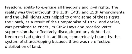 Freedom, ability to exercise all freedoms and civil rights. The reality was that although the 13th, 14th, and 15th Amendments, and the Civil Rights Acts helped to grant some of these rights, the South, as a result of the Compromise of 1877, and earlier, was permitted to enact Jim Crow Laws and practice voter suppression that effectively discontinued any rights that freedmen had gained. In addition, economically bound by the system of sharecropping because there was no effective distribution of land.