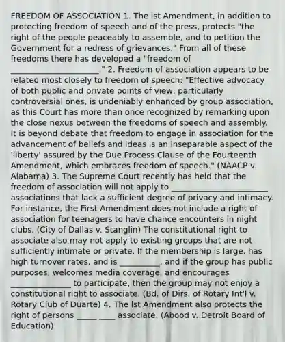 FREEDOM OF ASSOCIATION 1. The lst Amendment, in addition to protecting freedom of speech and of the press, protects "the right of the people peaceably to assemble, and to petition the Government for a redress of grievances." From all of these freedoms there has developed a "freedom of ______________________." 2. Freedom of association appears to be related most closely to freedom of speech: "Effective advocacy of both public and private points of view, particularly controversial ones, is undeniably enhanced by group association, as this Court has more than once recognized by remarking upon the close nexus between the freedoms of speech and assembly. It is beyond debate that freedom to engage in association for the advancement of beliefs and ideas is an inseparable aspect of the 'liberty' assured by the Due Process Clause of the Fourteenth Amendment, which embraces freedom of speech." (NAACP v. Alabama) 3. The Supreme Court recently has held that the freedom of association will not apply to ________________________ associations that lack a sufficient degree of privacy and intimacy. For instance, the First Amendment does not include a right of association for teenagers to have chance encounters in night clubs. (City of Dallas v. Stanglin) The constitutional right to associate also may not apply to existing groups that are not sufficiently intimate or private. If the membership is large, has high turnover rates, and is __________, and if the group has public purposes, welcomes media coverage, and encourages _______________ to participate, then the group may not enjoy a constitutional right to associate. (Bd. of Dirs. of Rotary Int'l v. Rotary Club of Duarte) 4. The lst Amendment also protects the right of persons _____ ____ associate. (Abood v. Detroit Board of Education)