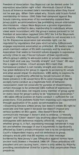 Freedom of Association: Gay Boyscout can be denied under 1st expressive association right +Fact -Monmouth Council of Boy Scouts of America revoked Dale's membership when they found out he was gay. -When Dale asked why, Scouts said Scouts forbid membership to homos -1992 Dale filed complaint against Boy Scouts claiming revocation of his membership violated New Jersey public accommodations law prohibiting sexual orientation discrimination. +Issue Were Boyscouts a private organization and thereby entitled to deny membership to individuals whose views were inconsistent with the group's values pursuant to 1st freedom of association (applied 14th DP)? Yes 5-4 for Boyscouts of America +Majority Rehnquist: a)Freedom to not associate is in 1st FA -Expressive association not absolute right; can be regulated by regulations that pass strict scrutiny. b)Boyscouts engages expressive association so protected. -BS leaders teach youth members values of BS both expressly and by example. -Association that seeks to transmit values engages in expressive activity c)Has to see if forced inclusion of Dale significantly affects group's ability to advocate public or private viewpoints. -Scout Oath and Law say "morally straight" and "clean" -BS says this is against homos. +Court accepts BS's claim that homosexual conduct is not morally straight and clean. d)Court has great deference for group in regards to accepting its values and what would impair its expression. e)BS ability to express its message is significantly affected by forced inclusion of DAle. -Dales presence in BS would force BS to send message that BS accepts homo conduct as a legitimate form of behavior. i)association need not associate for purpose of disseminating certain message to be protected ii)BS method of expression is protected. iii)1st does not require every member of group agree on every issue for group's policy to be "expressive association." +BS takes official position on homo conduct = sufficient for 1st protections. f)1st prohibits State from imposing such requirement through application of its public accommodations law +Dissenting Stevens a)New Jersey law doesn't violate BS right to associate and free speech because law doesn't impose any serious burdens on BS's goals. -Also doesn't force BS to communicate message it doesn't wish to endorse. c)"morally straight" and "Clean" doesn't say anything about honosexually. d)Disagrees with deference majority afford bS. -Inquiry on whether group is, in fact, expressing message (whatever it may be) and whether message (if one is expressed) is significantly affected by State's antidiscrimination law is to be conducted by Court's independent inquiry and not deference to group. e)Inquiry would yield that BS express no clear message burdened by New Jersey's Law. f)Prejudice against homos have ancient roots Bowers v Hardwick 1986 UP. -These prejudices still prevalent and are causing harm. -Harm is only added by Majority providing constitutional shield for a policy that perpetuates these prejudices.