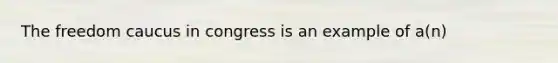 The freedom caucus in congress is an example of a(n)