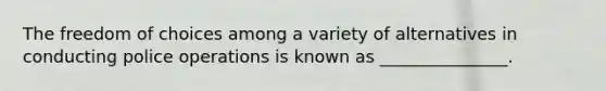 The freedom of choices among a variety of alternatives in conducting police operations is known as _______________.
