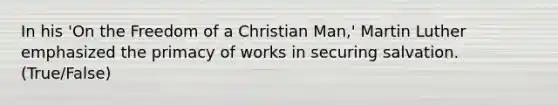 In his 'On the Freedom of a Christian Man,' Martin Luther emphasized the primacy of works in securing salvation. (True/False)