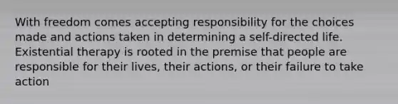 With freedom comes accepting responsibility for the choices made and actions taken in determining a self-directed life. Existential therapy is rooted in the premise that people are responsible for their lives, their actions, or their failure to take action