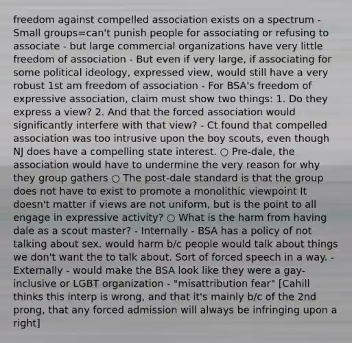 freedom against compelled association exists on a spectrum - Small groups=can't punish people for associating or refusing to associate - but large commercial organizations have very little freedom of association - But even if very large, if associating for some political ideology, expressed view, would still have a very robust 1st am freedom of association - For BSA's freedom of expressive association, claim must show two things: 1. Do they express a view? 2. And that the forced association would significantly interfere with that view? - Ct found that compelled association was too intrusive upon the boy scouts, even though NJ does have a compelling state interest. ○ Pre-dale, the association would have to undermine the very reason for why they group gathers ○ The post-dale standard is that the group does not have to exist to promote a monolithic viewpoint It doesn't matter if views are not uniform, but is the point to all engage in expressive activity? ○ What is the harm from having dale as a scout master? - Internally - BSA has a policy of not talking about sex. would harm b/c people would talk about things we don't want the to talk about. Sort of forced speech in a way. - Externally - would make the BSA look like they were a gay-inclusive or LGBT organization - "misattribution fear" [Cahill thinks this interp is wrong, and that it's mainly b/c of the 2nd prong, that any forced admission will always be infringing upon a right]