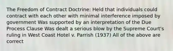 The Freedom of Contract Doctrine: Held that individuals could contract with each other with minimal interference imposed by government Was supported by an interpretation of the Due Process Clause Was dealt a serious blow by the Supreme Court's ruling in West Coast Hotel v. Parrish (1937) All of the above are correct