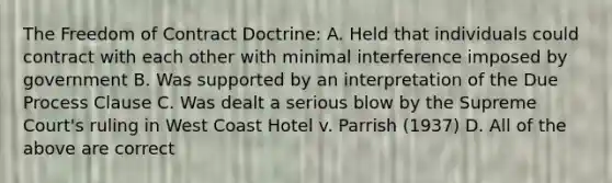 The Freedom of Contract Doctrine: A. Held that individuals could contract with each other with minimal interference imposed by government B. Was supported by an interpretation of the Due Process Clause C. Was dealt a serious blow by the Supreme Court's ruling in West Coast Hotel v. Parrish (1937) D. All of the above are correct