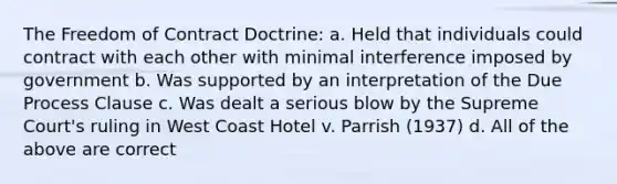 The Freedom of Contract Doctrine: a. Held that individuals could contract with each other with minimal interference imposed by government b. Was supported by an interpretation of the Due Process Clause c. Was dealt a serious blow by the Supreme Court's ruling in West Coast Hotel v. Parrish (1937) d. All of the above are correct