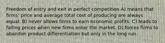 Freedom of entry and exit in perfect competition A) means that firms' price and average total cost of producing are always equal. B) never allows firms to earn economic profits. C) leads to falling prices when new firms enter the market. D) forces firms to abandon product differentiation but only in the long run