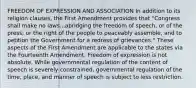 FREEDOM OF EXPRESSION AND ASSOCIATION In addition to its religion clauses, the First Amendment provides that "Congress shall make no laws...abridging the freedom of speech, or of the press; or the right of the people to peaceably assemble, and to petition the Government for a redress of grievances." These aspects of the First Amendment are applicable to the states via the Fourteenth Amendment. Freedom of expression is not absolute. While governmental regulation of the content of speech is severely constrained, governmental regulation of the time, place, and manner of speech is subject to less restriction.