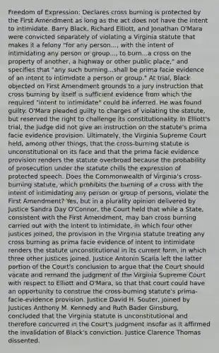 Freedom of Expression; Declares cross burning is protected by the First Amendment as long as the act does not have the intent to intimidate. Barry Black, Richard Elliott, and Jonathan O'Mara were convicted separately of violating a Virginia statute that makes it a felony "for any person..., with the intent of intimidating any person or group..., to burn...a cross on the property of another, a highway or other public place," and specifies that "any such burning...shall be prima facie evidence of an intent to intimidate a person or group." At trial, Black objected on First Amendment grounds to a jury instruction that cross burning by itself is sufficient evidence from which the required "intent to intimidate" could be inferred. He was found guilty. O'Mara pleaded guilty to charges of violating the statute, but reserved the right to challenge its constitutionality. In Elliott's trial, the judge did not give an instruction on the statute's prima facie evidence provision. Ultimately, the Virginia Supreme Court held, among other things, that the cross-burning statute is unconstitutional on its face and that the prima facie evidence provision renders the statute overbroad because the probability of prosecution under the statute chills the expression of protected speech. Does the Commonwealth of Virginia's cross-burning statute, which prohibits the burning of a cross with the intent of intimidating any person or group of persons, violate the First Amendment? Yes, but in a plurality opinion delivered by Justice Sandra Day O'Connor, the Court held that while a State, consistent with the First Amendment, may ban cross burning carried out with the intent to intimidate, in which four other justices joined, the provision in the Virginia statute treating any cross burning as prima facie evidence of intent to intimidate renders the statute unconstitutional in its current form, in which three other justices joined. Justice Antonin Scalia left the latter portion of the Court's conclusion to argue that the Court should vacate and remand the judgment of the Virginia Supreme Court with respect to Elliott and O'Mara, so that that court could have an opportunity to construe the cross-burning statute's prima-facie-evidence provision. Justice David H. Souter, joined by Justices Anthony M. Kennedy and Ruth Bader Ginsburg, concluded that the Virginia statute is unconstitutional and therefore concurred in the Court's judgment insofar as it affirmed the invalidation of Black's conviction. Justice Clarence Thomas dissented.