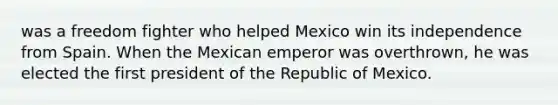 was a freedom fighter who helped Mexico win its independence from Spain. When the Mexican emperor was overthrown, he was elected the first president of the Republic of Mexico.